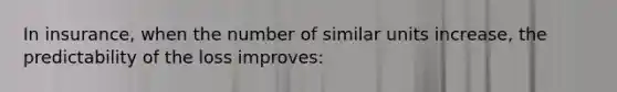 In insurance, when the number of similar units increase, the predictability of the loss improves: