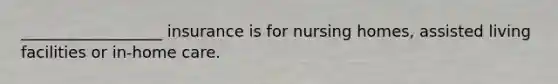 __________________ insurance is for nursing homes, assisted living facilities or in-home care.