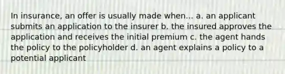 In insurance, an offer is usually made when... a. an applicant submits an application to the insurer b. the insured approves the application and receives the initial premium c. the agent hands the policy to the policyholder d. an agent explains a policy to a potential applicant