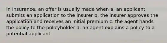 In insurance, an offer is usually made when a. an applicant submits an application to the insurer b. the insurer approves the application and receives an initial premium c. the agent hands the policy to the policyholder d. an agent explains a policy to a potential applicant