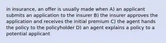 in insurance, an offer is usually made when A) an applicant submits an application to the insurer B) the insurer approves the application and receives the initial premium C) the agent hands the policy to the policyholder D) an agent explains a policy to a potential applicant