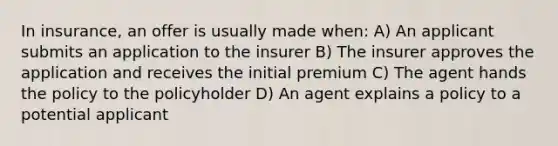 In insurance, an offer is usually made when: A) An applicant submits an application to the insurer B) The insurer approves the application and receives the initial premium C) The agent hands the policy to the policyholder D) An agent explains a policy to a potential applicant