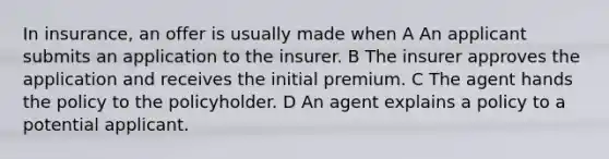 In insurance, an offer is usually made when A An applicant submits an application to the insurer. B The insurer approves the application and receives the initial premium. C The agent hands the policy to the policyholder. D An agent explains a policy to a potential applicant.