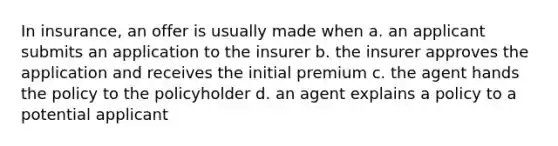 In insurance, an offer is usually made when a. an applicant submits an application to the insurer b. the insurer approves the application and receives the initial premium c. the agent hands the policy to the policyholder d. an agent explains a policy to a potential applicant