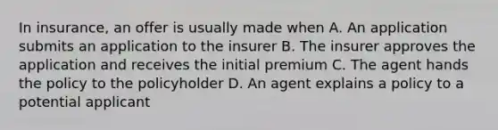 In insurance, an offer is usually made when A. An application submits an application to the insurer B. The insurer approves the application and receives the initial premium C. The agent hands the policy to the policyholder D. An agent explains a policy to a potential applicant