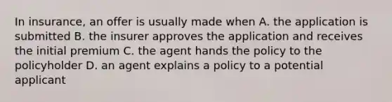 In insurance, an offer is usually made when A. the application is submitted B. the insurer approves the application and receives the initial premium C. the agent hands the policy to the policyholder D. an agent explains a policy to a potential applicant