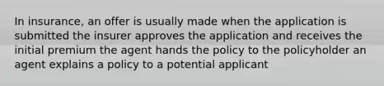 In insurance, an offer is usually made when the application is submitted the insurer approves the application and receives the initial premium the agent hands the policy to the policyholder an agent explains a policy to a potential applicant