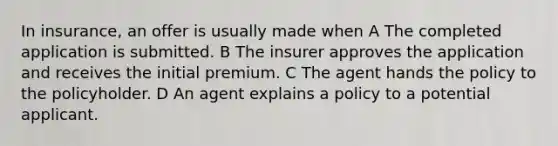 In insurance, an offer is usually made when A The completed application is submitted. B The insurer approves the application and receives the initial premium. C The agent hands the policy to the policyholder. D An agent explains a policy to a potential applicant.