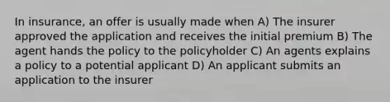 In insurance, an offer is usually made when A) The insurer approved the application and receives the initial premium B) The agent hands the policy to the policyholder C) An agents explains a policy to a potential applicant D) An applicant submits an application to the insurer