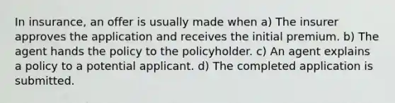 In insurance, an offer is usually made when a) The insurer approves the application and receives the initial premium. b) The agent hands the policy to the policyholder. c) An agent explains a policy to a potential applicant. d) The completed application is submitted.