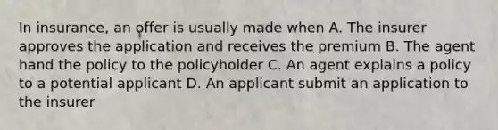 In insurance, an offer is usually made when A. The insurer approves the application and receives the premium B. The agent hand the policy to the policyholder C. An agent explains a policy to a potential applicant D. An applicant submit an application to the insurer