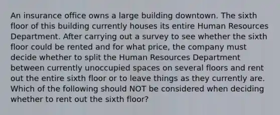 An insurance office owns a large building downtown. The sixth floor of this building currently houses its entire Human Resources Department. After carrying out a survey to see whether the sixth floor could be rented and for what price, the company must decide whether to split the Human Resources Department between currently unoccupied spaces on several floors and rent out the entire sixth floor or to leave things as they currently are. Which of the following should NOT be considered when deciding whether to rent out the sixth floor?