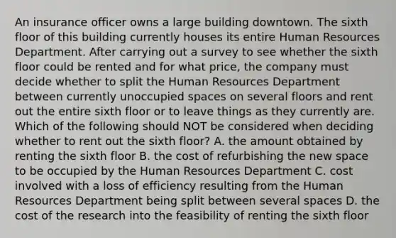 An insurance officer owns a large building downtown. The sixth floor of this building currently houses its entire Human Resources Department. After carrying out a survey to see whether the sixth floor could be rented and for what price, the company must decide whether to split the Human Resources Department between currently unoccupied spaces on several floors and rent out the entire sixth floor or to leave things as they currently are. Which of the following should NOT be considered when deciding whether to rent out the sixth floor? A. the amount obtained by renting the sixth floor B. the cost of refurbishing the new space to be occupied by the Human Resources Department C. cost involved with a loss of efficiency resulting from the Human Resources Department being split between several spaces D. the cost of the research into the feasibility of renting the sixth floor