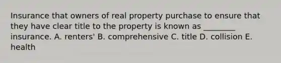 Insurance that owners of real property purchase to ensure that they have clear title to the property is known as​ ________ insurance. A. renters' B. comprehensive C. title D. collision E. health