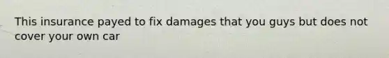 This insurance payed to fix damages that you guys but does not cover your own car