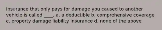 Insurance that only pays for damage you caused to another vehicle is called ____. a. a deductible b. comprehensive coverage c. property damage liability insurance d. none of the above