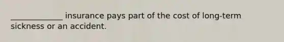 _____________ insurance pays part of the cost of long-term sickness or an accident.