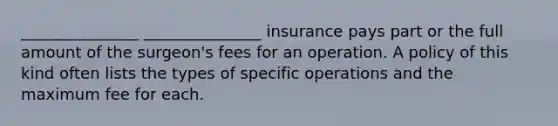 _______________ _______________ insurance pays part or the full amount of the surgeon's fees for an operation. A policy of this kind often lists the types of specific operations and the maximum fee for each.