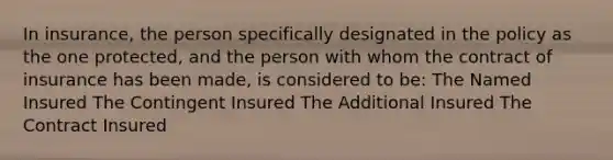 In insurance, the person specifically designated in the policy as the one protected, and the person with whom the contract of insurance has been made, is considered to be: The Named Insured The Contingent Insured The Additional Insured The Contract Insured