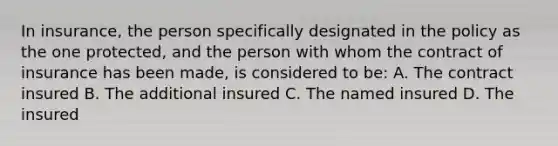 In insurance, the person specifically designated in the policy as the one protected, and the person with whom the contract of insurance has been made, is considered to be: A. The contract insured B. The additional insured C. The named insured D. The insured