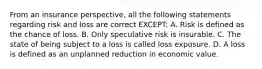 From an insurance perspective, all the following statements regarding risk and loss are correct EXCEPT: A. Risk is defined as the chance of loss. B. Only speculative risk is insurable. C. The state of being subject to a loss is called loss exposure. D. A loss is defined as an unplanned reduction in economic value.