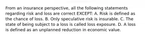 From an insurance perspective, all the following statements regarding risk and loss are correct EXCEPT: A. Risk is defined as the chance of loss. B. Only speculative risk is insurable. C. The state of being subject to a loss is called loss exposure. D. A loss is defined as an unplanned reduction in economic value.