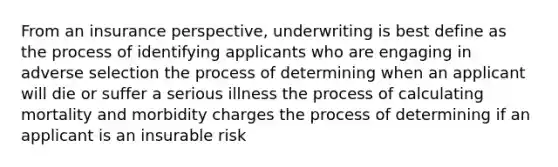 From an insurance perspective, underwriting is best define as the process of identifying applicants who are engaging in adverse selection the process of determining when an applicant will die or suffer a serious illness the process of calculating mortality and morbidity charges the process of determining if an applicant is an insurable risk