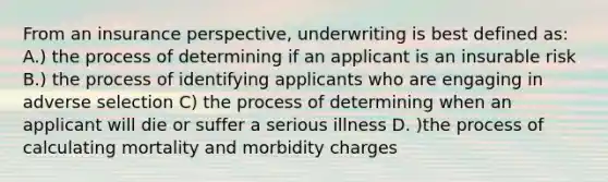 From an insurance perspective, underwriting is best defined as: A.) the process of determining if an applicant is an insurable risk B.) the process of identifying applicants who are engaging in adverse selection C) the process of determining when an applicant will die or suffer a serious illness D. )the process of calculating mortality and morbidity charges