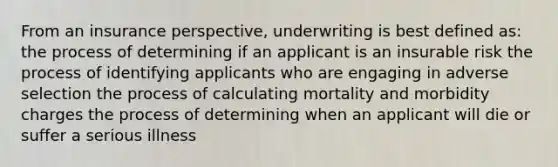 From an insurance perspective, underwriting is best defined as: the process of determining if an applicant is an insurable risk the process of identifying applicants who are engaging in adverse selection the process of calculating mortality and morbidity charges the process of determining when an applicant will die or suffer a serious illness