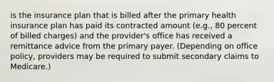 is the insurance plan that is billed after the primary health insurance plan has paid its contracted amount (e.g., 80 percent of billed charges) and the provider's office has received a remittance advice from the primary payer. (Depending on office policy, providers may be required to submit secondary claims to Medicare.)