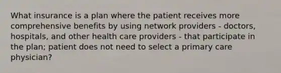 What insurance is a plan where the patient receives more comprehensive benefits by using network providers - doctors, hospitals, and other health care providers - that participate in the plan; patient does not need to select a primary care physician?