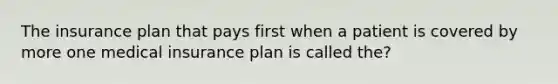 The insurance plan that pays first when a patient is covered by more one medical insurance plan is called the?