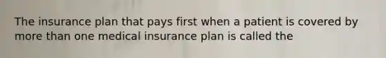 The insurance plan that pays first when a patient is covered by more than one medical insurance plan is called the