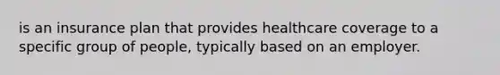 is an insurance plan that provides healthcare coverage to a specific group of people, typically based on an employer.