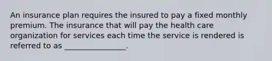 An insurance plan requires the insured to pay a fixed monthly premium. The insurance that will pay the health care organization for services each time the service is rendered is referred to as ________________.