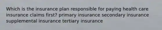 Which is the insurance plan responsible for paying health care insurance claims first? primary insurance secondary insurance supplemental insurance tertiary insurance