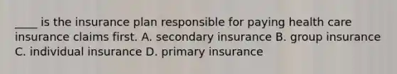 ____ is the insurance plan responsible for paying health care insurance claims first. A. secondary insurance B. group insurance C. individual insurance D. primary insurance