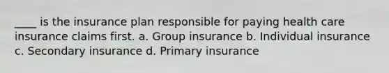 ____ is the insurance plan responsible for paying health care insurance claims first. a. Group insurance b. Individual insurance c. Secondary insurance d. Primary insurance