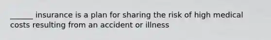 ______ insurance is a plan for sharing the risk of high medical costs resulting from an accident or illness