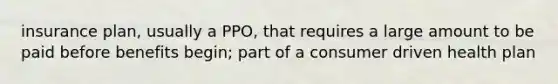 insurance plan, usually a PPO, that requires a large amount to be paid before benefits begin; part of a consumer driven health plan