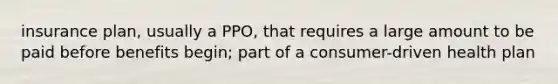 insurance plan, usually a PPO, that requires a large amount to be paid before benefits begin; part of a consumer-driven health plan