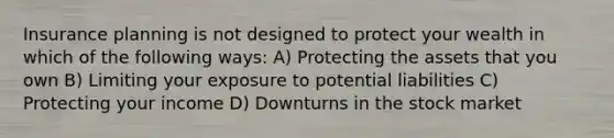 Insurance planning is not designed to protect your wealth in which of the following ways: A) Protecting the assets that you own B) Limiting your exposure to potential liabilities C) Protecting your income D) Downturns in the stock market