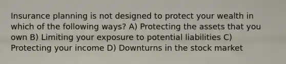 Insurance planning is not designed to protect your wealth in which of the following ways? A) Protecting the assets that you own B) Limiting your exposure to potential liabilities C) Protecting your income D) Downturns in the stock market