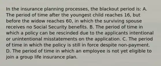 In the insurance planning processes, the blackout period is: A. The period of time after the youngest child reaches 16, but before the widow reaches 60, in which the surviving spouse receives no Social Security benefits. B. The period of time in which a policy can be rescinded due to the applicants intentional or unintentional misstatements on the application. C. The period of time in which the policy is still in force despite non-payment. D. The period of time in which an employee is not yet eligible to join a group life insurance plan.