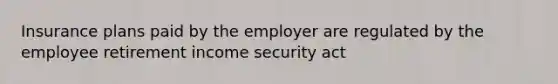 Insurance plans paid by the employer are regulated by the employee retirement income security act