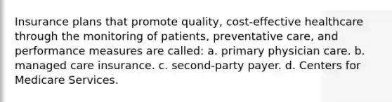 Insurance plans that promote quality, cost-effective healthcare through the monitoring of patients, preventative care, and performance measures are called: a. primary physician care. b. managed care insurance. c. second-party payer. d. Centers for Medicare Services.