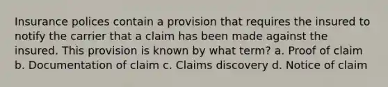 Insurance polices contain a provision that requires the insured to notify the carrier that a claim has been made against the insured. This provision is known by what term? a. Proof of claim b. Documentation of claim c. Claims discovery d. Notice of claim