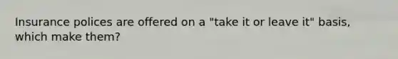 Insurance polices are offered on a "take it or leave it" basis, which make them?