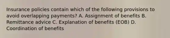 Insurance policies contain which of the following provisions to avoid overlapping payments? A. Assignment of benefits B. Remittance advice C. Explanation of benefits (EOB) D. Coordination of benefits