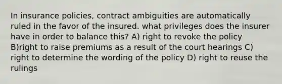 In insurance policies, contract ambiguities are automatically ruled in the favor of the insured. what privileges does the insurer have in order to balance this? A) right to revoke the policy B)right to raise premiums as a result of the court hearings C) right to determine the wording of the policy D) right to reuse the rulings